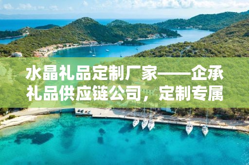 水晶礼品定制厂家——企承礼品供应链公司，定制专属礼品的首选之地